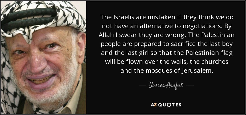 The Israelis are mistaken if they think we do not have an alternative to negotiations. By Allah I swear they are wrong. The Palestinian people are prepared to sacrifice the last boy and the last girl so that the Palestinian flag will be flown over the walls, the churches and the mosques of Jerusalem. - Yasser Arafat