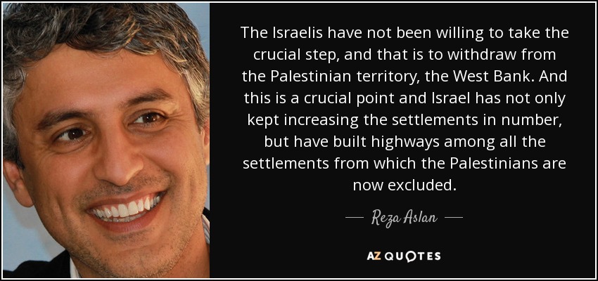 The Israelis have not been willing to take the crucial step, and that is to withdraw from the Palestinian territory, the West Bank. And this is a crucial point and Israel has not only kept increasing the settlements in number, but have built highways among all the settlements from which the Palestinians are now excluded. - Reza Aslan