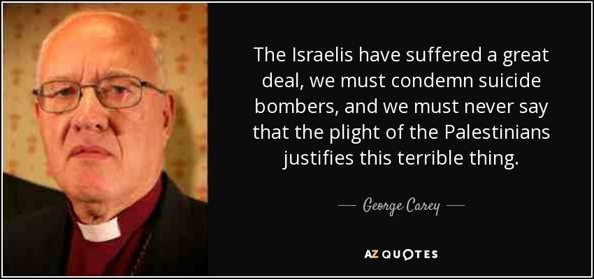 The Israelis have suffered a great deal, we must condemn suicide bombers, and we must never say that the plight of the Palestinians justifies this terrible thing. - George Carey