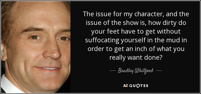 The issue for my character, and the issue of the show is, how dirty do your feet have to get without suffocating yourself in the mud in order to get an inch of what you really want done? - Bradley Whitford