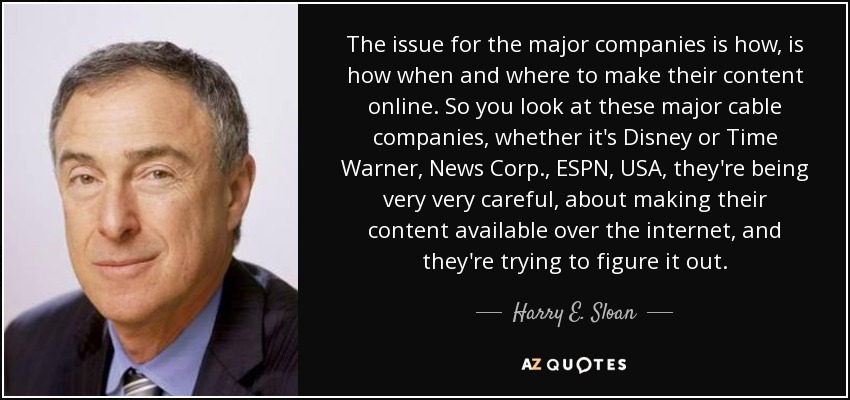 The issue for the major companies is how, is how when and where to make their content online. So you look at these major cable companies, whether it's Disney or Time Warner, News Corp., ESPN, USA, they're being very very careful, about making their content available over the internet, and they're trying to figure it out. - Harry E. Sloan