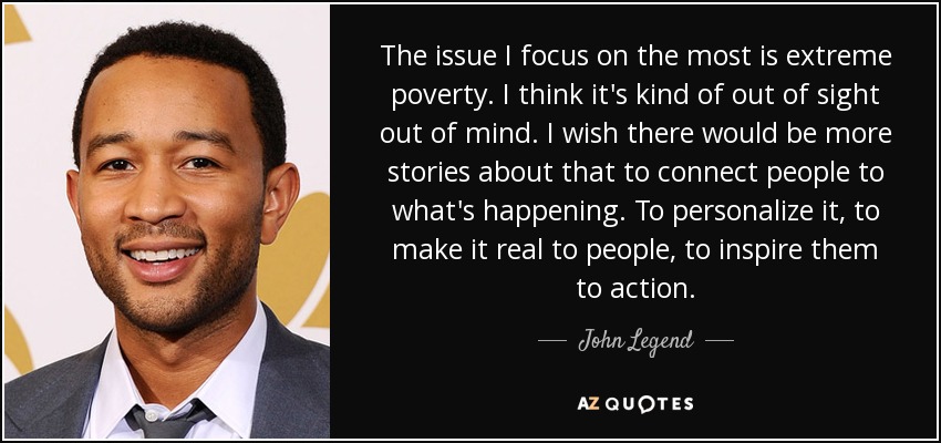 The issue I focus on the most is extreme poverty. I think it's kind of out of sight out of mind. I wish there would be more stories about that to connect people to what's happening. To personalize it, to make it real to people, to inspire them to action. - John Legend