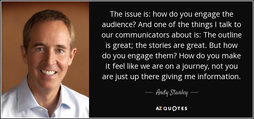 The issue is: how do you engage the audience? And one of the things I talk to our communicators about is: The outline is great; the stories are great. But how do you engage them? How do you make it feel like we are on a journey, not you are just up there giving me information. - Andy Stanley