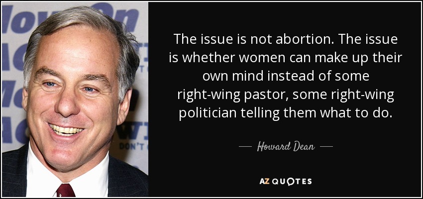 The issue is not abortion. The issue is whether women can make up their own mind instead of some right-wing pastor, some right-wing politician telling them what to do. - Howard Dean