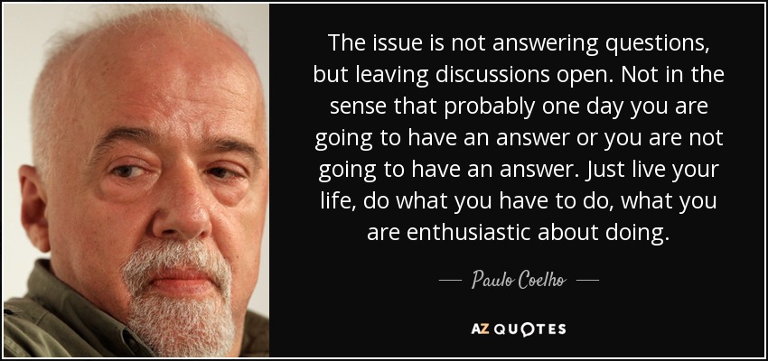 The issue is not answering questions, but leaving discussions open. Not in the sense that probably one day you are going to have an answer or you are not going to have an answer. Just live your life, do what you have to do, what you are enthusiastic about doing. - Paulo Coelho