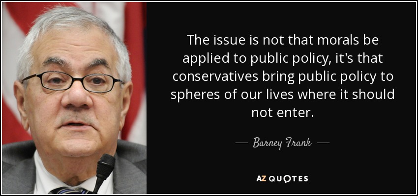 The issue is not that morals be applied to public policy, it's that conservatives bring public policy to spheres of our lives where it should not enter. - Barney Frank