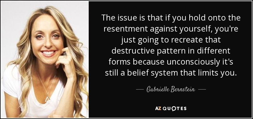 The issue is that if you hold onto the resentment against yourself, you're just going to recreate that destructive pattern in different forms because unconsciously it's still a belief system that limits you. - Gabrielle Bernstein