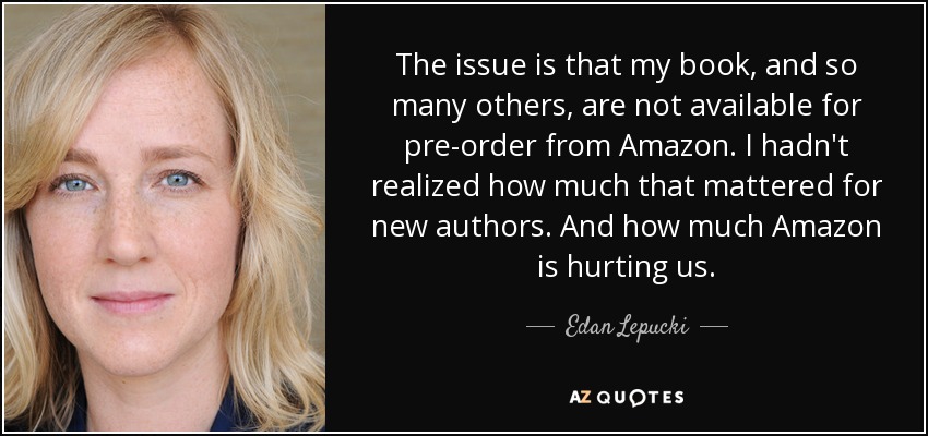 The issue is that my book, and so many others, are not available for pre-order from Amazon. I hadn't realized how much that mattered for new authors. And how much Amazon is hurting us. - Edan Lepucki