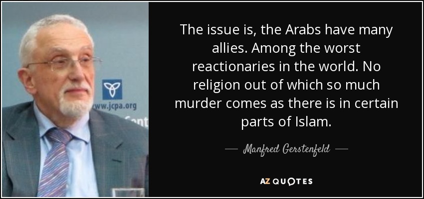 The issue is, the Arabs have many allies. Among the worst reactionaries in the world. No religion out of which so much murder comes as there is in certain parts of Islam. - Manfred Gerstenfeld