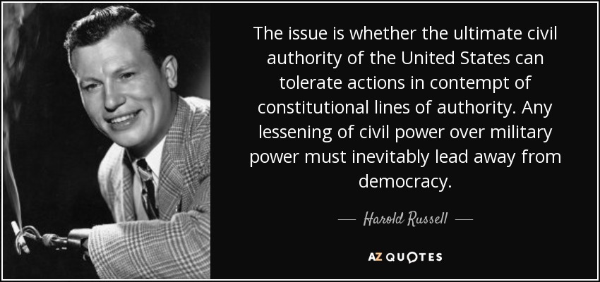 The issue is whether the ultimate civil authority of the United States can tolerate actions in contempt of constitutional lines of authority. Any lessening of civil power over military power must inevitably lead away from democracy. - Harold Russell