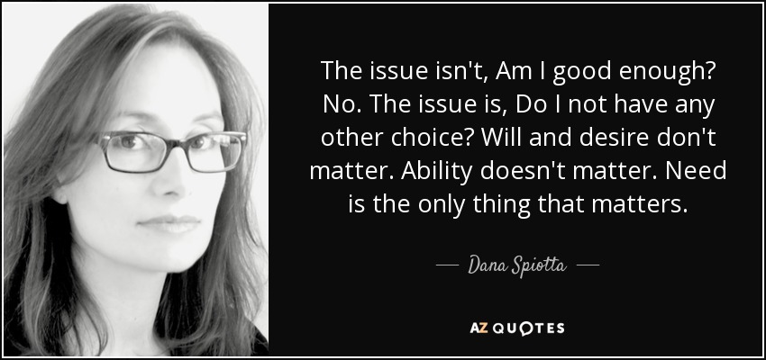 The issue isn't, Am I good enough? No. The issue is, Do I not have any other choice? Will and desire don't matter. Ability doesn't matter. Need is the only thing that matters. - Dana Spiotta
