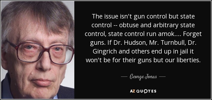 The issue isn't gun control but state control -- obtuse and arbitrary state control, state control run amok. ... Forget guns. If Dr. Hudson, Mr. Turnbull, Dr. Gingrich and others end up in jail it won't be for their guns but our liberties. - George Jonas