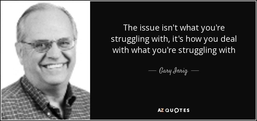 The issue isn't what you're struggling with, it's how you deal with what you're struggling with - Gary Inrig