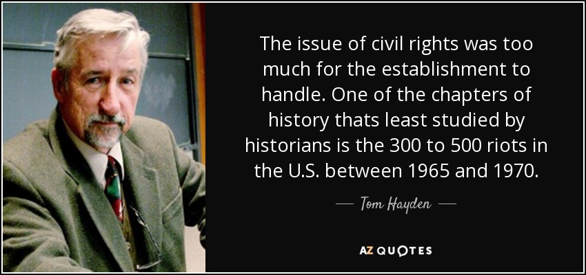 The issue of civil rights was too much for the establishment to handle. One of the chapters of history thats least studied by historians is the 300 to 500 riots in the U.S. between 1965 and 1970. - Tom Hayden