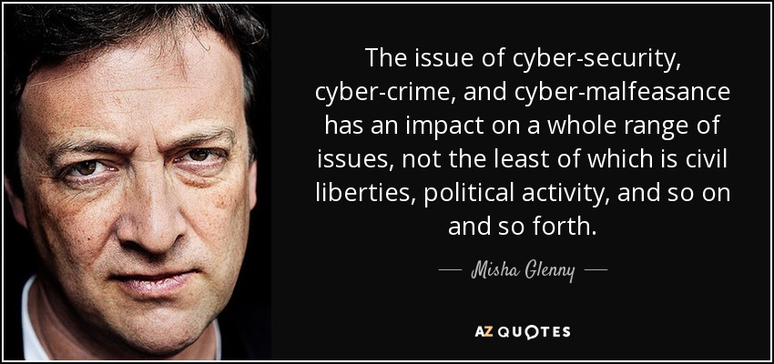 The issue of cyber-security, cyber-crime, and cyber-malfeasance has an impact on a whole range of issues, not the least of which is civil liberties, political activity, and so on and so forth. - Misha Glenny