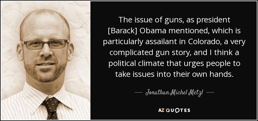 The issue of guns, as president [Barack] Obama mentioned, which is particularly assailant in Colorado, a very complicated gun story, and I think a political climate that urges people to take issues into their own hands. - Jonathan Michel Metzl