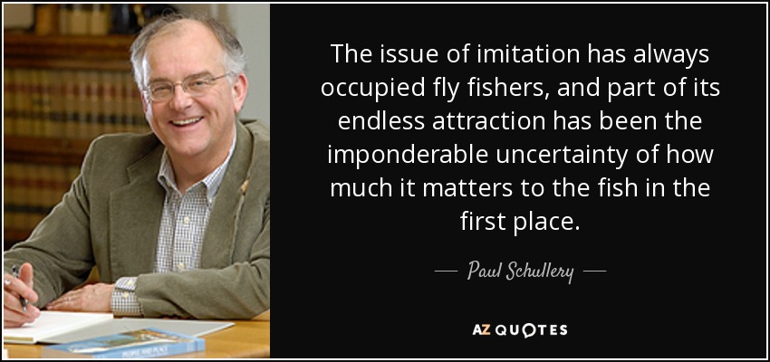 The issue of imitation has always occupied fly fishers, and part of its endless attraction has been the imponderable uncertainty of how much it matters to the fish in the first place. - Paul Schullery