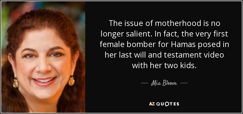 The issue of motherhood is no longer salient. In fact, the very first female bomber for Hamas posed in her last will and testament video with her two kids. - Mia Bloom