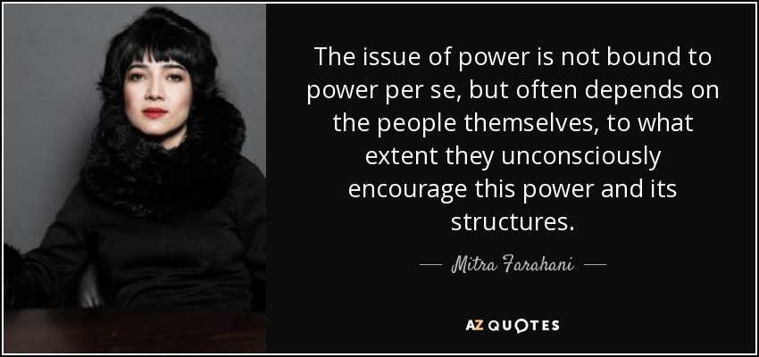 The issue of power is not bound to power per se, but often depends on the people themselves, to what extent they unconsciously encourage this power and its structures. - Mitra Farahani