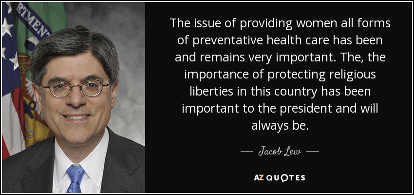 The issue of providing women all forms of preventative health care has been and remains very important. The, the importance of protecting religious liberties in this country has been important to the president and will always be. - Jacob Lew