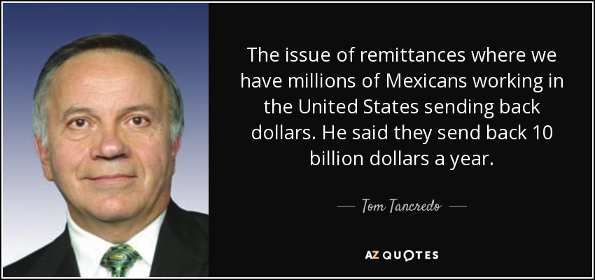 The issue of remittances where we have millions of Mexicans working in the United States sending back dollars. He said they send back 10 billion dollars a year. - Tom Tancredo