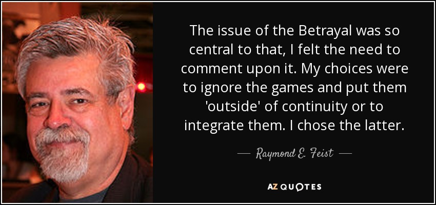 The issue of the Betrayal was so central to that, I felt the need to comment upon it. My choices were to ignore the games and put them 'outside' of continuity or to integrate them. I chose the latter. - Raymond E. Feist