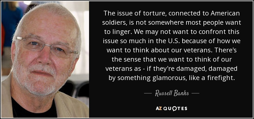 The issue of torture, connected to American soldiers, is not somewhere most people want to linger. We may not want to confront this issue so much in the U.S. because of how we want to think about our veterans. There's the sense that we want to think of our veterans as - if they're damaged, damaged by something glamorous, like a firefight. - Russell Banks