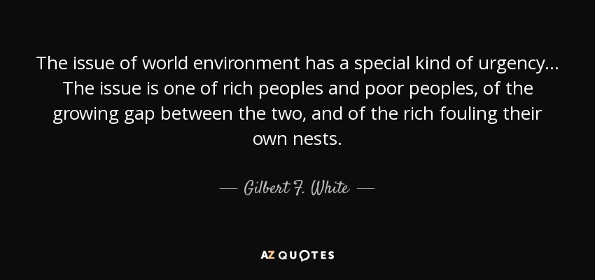 The issue of world environment has a special kind of urgency... The issue is one of rich peoples and poor peoples, of the growing gap between the two, and of the rich fouling their own nests. - Gilbert F. White