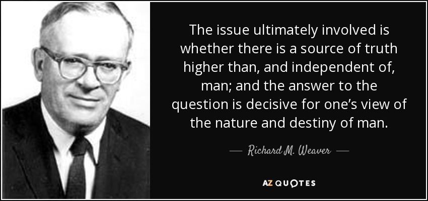 The issue ultimately involved is whether there is a source of truth higher than, and independent of, man; and the answer to the question is decisive for one’s view of the nature and destiny of man. - Richard M. Weaver