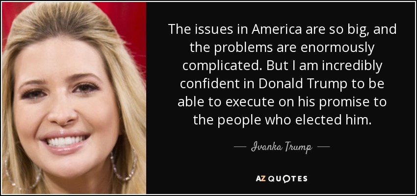 The issues in America are so big, and the problems are enormously complicated. But I am incredibly confident in Donald Trump to be able to execute on his promise to the people who elected him. - Ivanka Trump