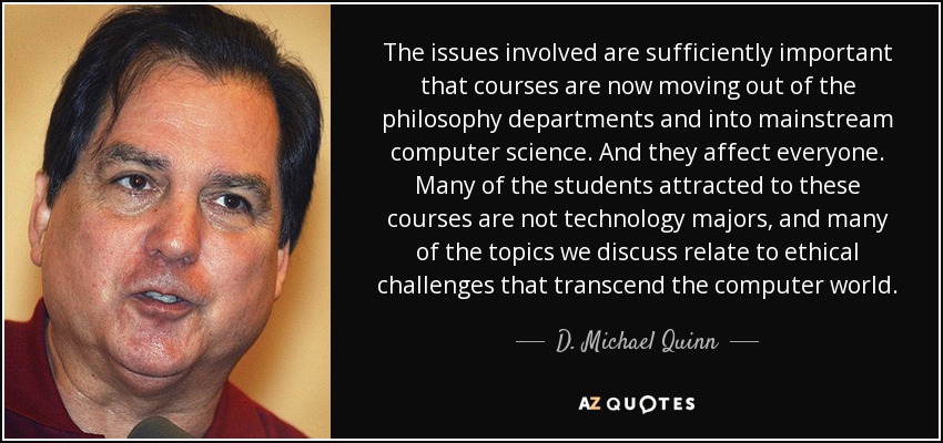 The issues involved are sufficiently important that courses are now moving out of the philosophy departments and into mainstream computer science. And they affect everyone. Many of the students attracted to these courses are not technology majors, and many of the topics we discuss relate to ethical challenges that transcend the computer world. - D. Michael Quinn