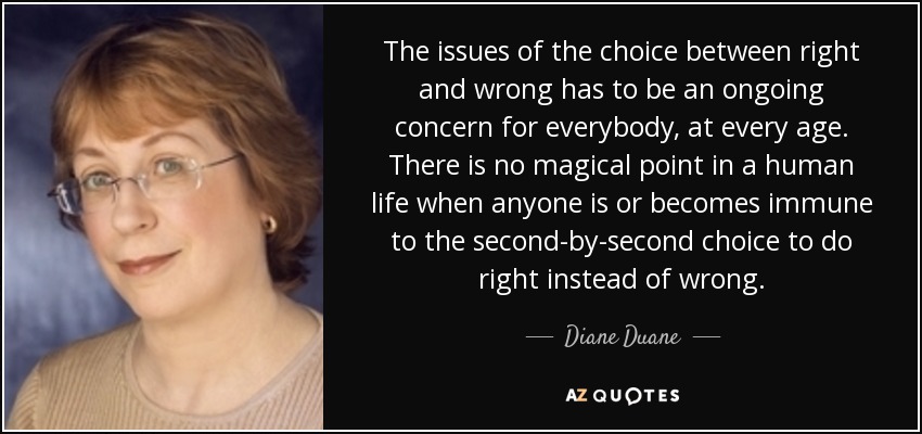 The issues of the choice between right and wrong has to be an ongoing concern for everybody, at every age. There is no magical point in a human life when anyone is or becomes immune to the second-by-second choice to do right instead of wrong. - Diane Duane