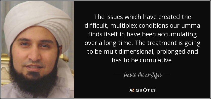 The issues which have created the difficult, multiplex conditions our umma finds itself in have been accumulating over a long time. The treatment is going to be multidimensional, prolonged and has to be cumulative. - Habib Ali al-Jifri