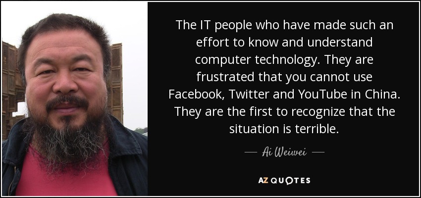 The IT people who have made such an effort to know and understand computer technology. They are frustrated that you cannot use Facebook, Twitter and YouTube in China. They are the first to recognize that the situation is terrible. - Ai Weiwei