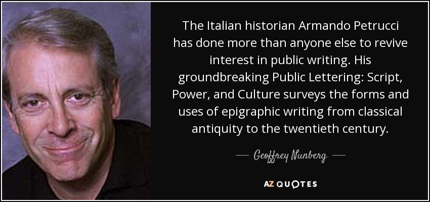 The Italian historian Armando Petrucci has done more than anyone else to revive interest in public writing. His groundbreaking Public Lettering: Script, Power, and Culture surveys the forms and uses of epigraphic writing from classical antiquity to the twentieth century. - Geoffrey Nunberg