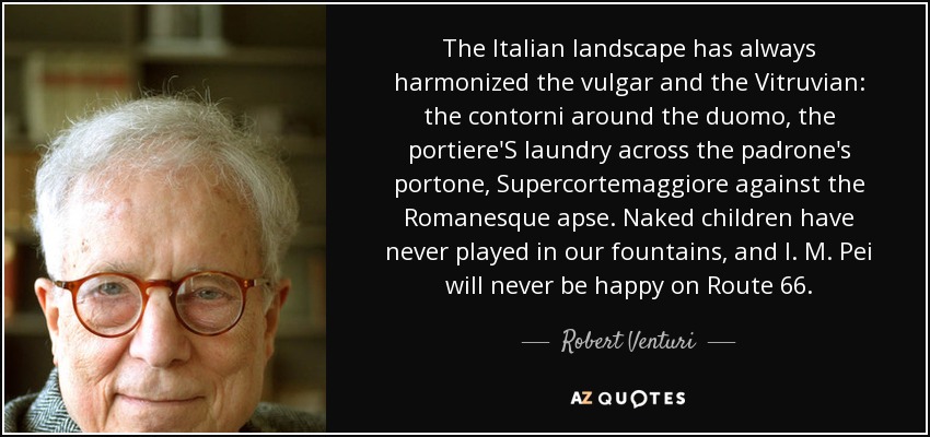 The Italian landscape has always harmonized the vulgar and the Vitruvian: the contorni around the duomo, the portiere'S laundry across the padrone's portone, Supercortemaggiore against the Romanesque apse. Naked children have never played in our fountains, and I. M. Pei will never be happy on Route 66. - Robert Venturi