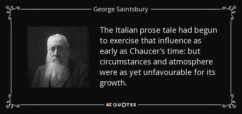 The Italian prose tale had begun to exercise that influence as early as Chaucer's time: but circumstances and atmosphere were as yet unfavourable for its growth. - George Saintsbury