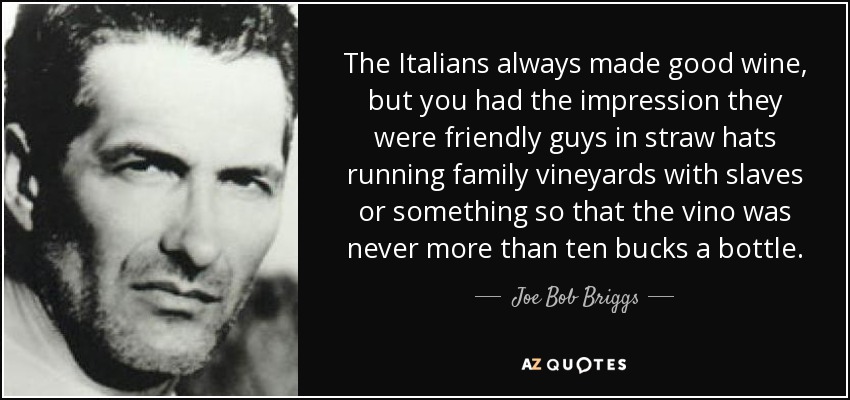 The Italians always made good wine, but you had the impression they were friendly guys in straw hats running family vineyards with slaves or something so that the vino was never more than ten bucks a bottle. - Joe Bob Briggs