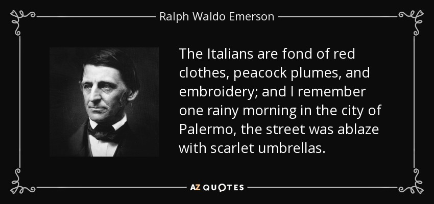 The Italians are fond of red clothes, peacock plumes, and embroidery; and I remember one rainy morning in the city of Palermo, the street was ablaze with scarlet umbrellas. - Ralph Waldo Emerson
