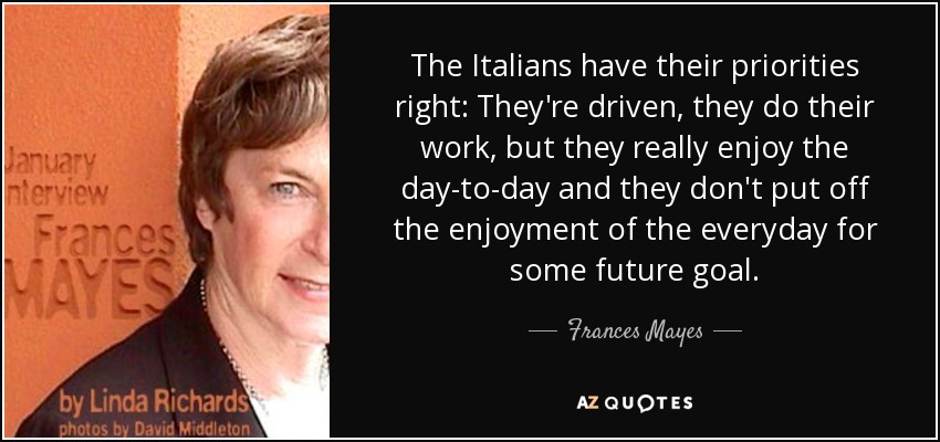 The Italians have their priorities right: They're driven, they do their work, but they really enjoy the day-to-day and they don't put off the enjoyment of the everyday for some future goal. - Frances Mayes