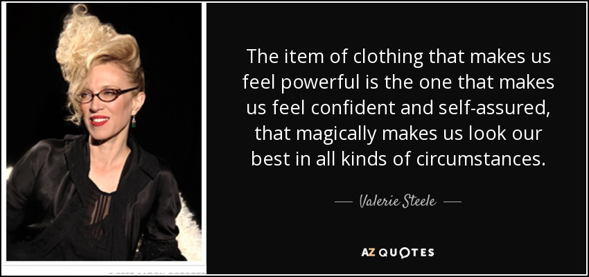 The item of clothing that makes us feel powerful is the one that makes us feel confident and self-assured, that magically makes us look our best in all kinds of circumstances. - Valerie Steele