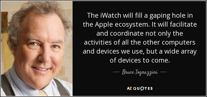 The iWatch will fill a gaping hole in the Apple ecosystem. It will facilitate and coordinate not only the activities of all the other computers and devices we use, but a wide array of devices to come. - Bruce Tognazzini