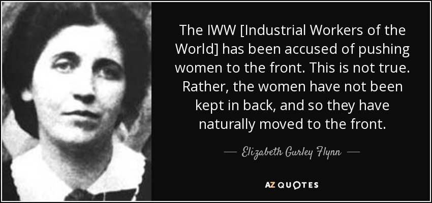 The IWW [Industrial Workers of the World] has been accused of pushing women to the front. This is not true. Rather, the women have not been kept in back, and so they have naturally moved to the front. - Elizabeth Gurley Flynn