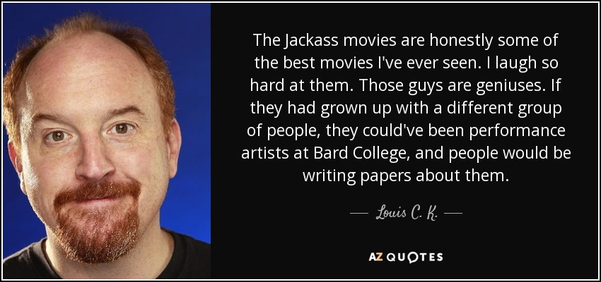 The Jackass movies are honestly some of the best movies I've ever seen. I laugh so hard at them. Those guys are geniuses. If they had grown up with a different group of people, they could've been performance artists at Bard College, and people would be writing papers about them. - Louis C. K.