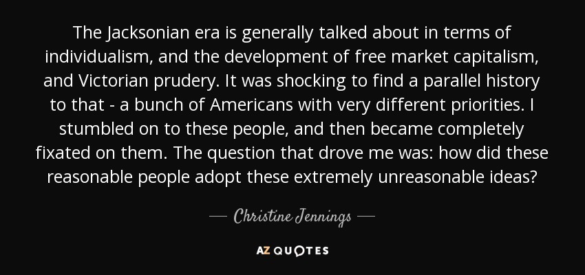 The Jacksonian era is generally talked about in terms of individualism, and the development of free market capitalism, and Victorian prudery. It was shocking to find a parallel history to that - a bunch of Americans with very different priorities. I stumbled on to these people, and then became completely fixated on them. The question that drove me was: how did these reasonable people adopt these extremely unreasonable ideas? - Christine Jennings