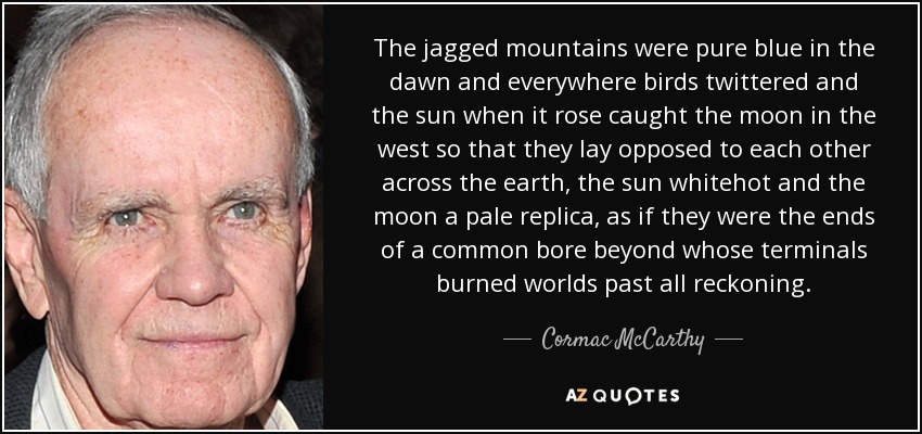 The jagged mountains were pure blue in the dawn and everywhere birds twittered and the sun when it rose caught the moon in the west so that they lay opposed to each other across the earth, the sun whitehot and the moon a pale replica, as if they were the ends of a common bore beyond whose terminals burned worlds past all reckoning. - Cormac McCarthy