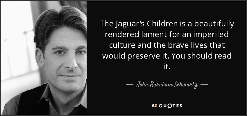 The Jaguar's Children is a beautifully rendered lament for an imperiled culture and the brave lives that would preserve it. You should read it. - John Burnham Schwartz