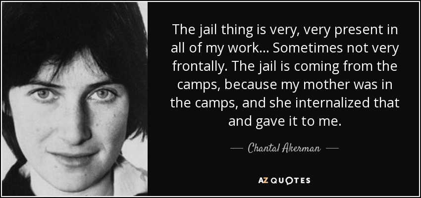 The jail thing is very, very present in all of my work... Sometimes not very frontally. The jail is coming from the camps, because my mother was in the camps, and she internalized that and gave it to me. - Chantal Akerman