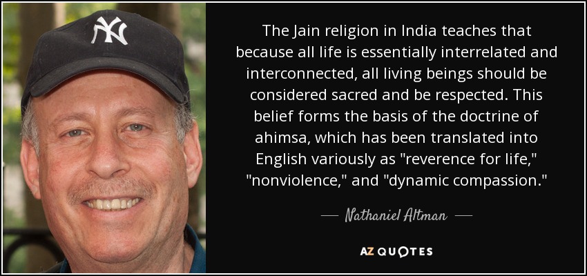 The Jain religion in India teaches that because all life is essentially interrelated and interconnected, all living beings should be considered sacred and be respected. This belief forms the basis of the doctrine of ahimsa, which has been translated into English variously as 