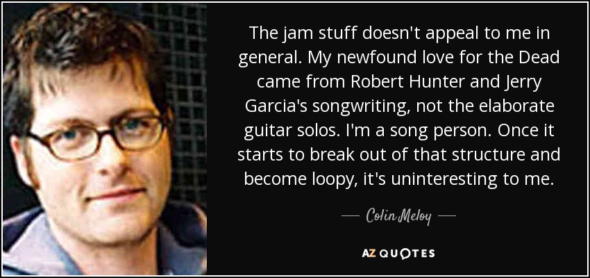 The jam stuff doesn't appeal to me in general. My newfound love for the Dead came from Robert Hunter and Jerry Garcia's songwriting, not the elaborate guitar solos. I'm a song person. Once it starts to break out of that structure and become loopy, it's uninteresting to me. - Colin Meloy